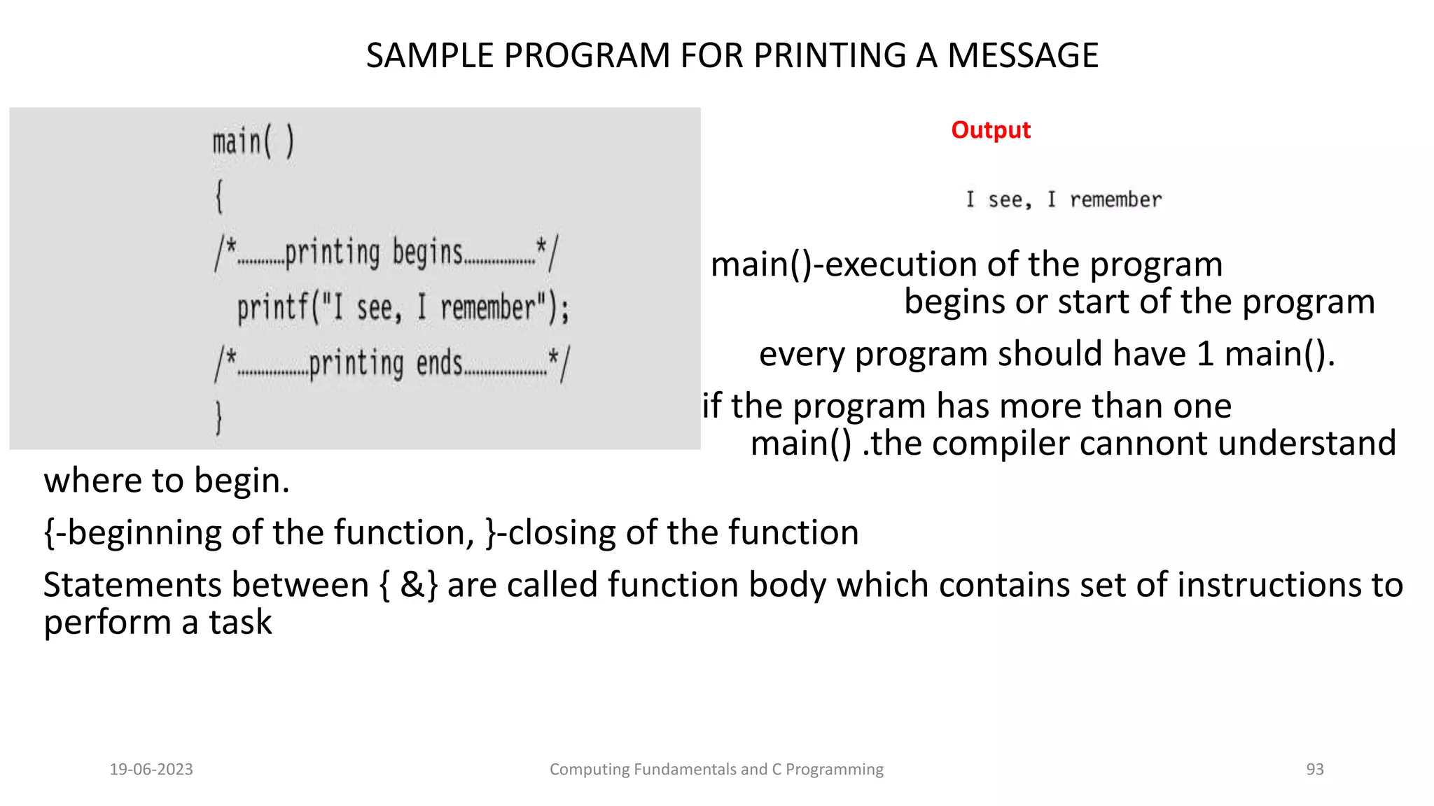 SAMPLE PROGRAM FOR PRINTING A MESSAGE
main()-execution of the program
begins or start of the program
every program should have 1 main().
if the program has more than one
main() .the compiler cannont understand
where to begin.
{-beginning of the function, }-closing of the function
Statements between { &} are called function body which contains set of instructions to
perform a task
19-06-2023 Computing Fundamentals and C Programming 93
Output
 