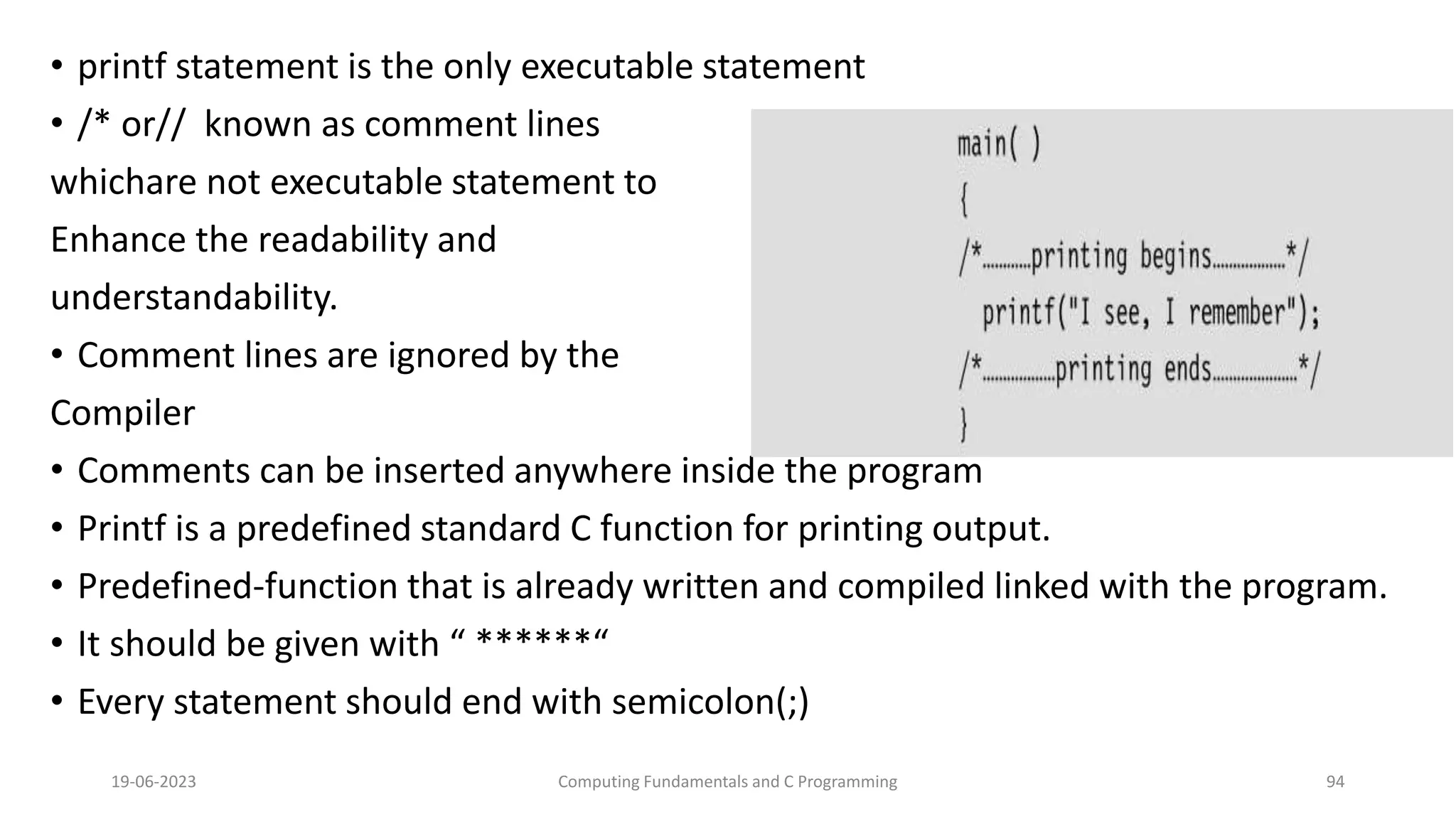 &bull; printf statement is the only executable statement
&bull; /* or// known as comment lines
whichare not executable statement to
Enhance the readability and
understandability.
&bull; Comment lines are ignored by the
Compiler
&bull; Comments can be inserted anywhere inside the program
&bull; Printf is a predefined standard C function for printing output.
&bull; Predefined-function that is already written and compiled linked with the program.
&bull; It should be given with &ldquo; ******&ldquo;
&bull; Every statement should end with semicolon(;)
19-06-2023 Computing Fundamentals and C Programming 94
 