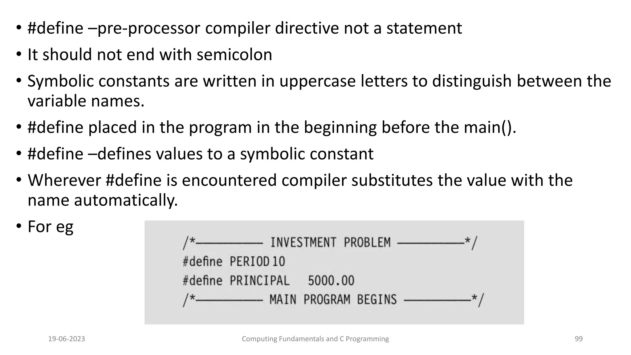 &bull; #define &ndash;pre-processor compiler directive not a statement
&bull; It should not end with semicolon
&bull; Symbolic constants are written in uppercase letters to distinguish between the
variable names.
&bull; #define placed in the program in the beginning before the main().
&bull; #define &ndash;defines values to a symbolic constant
&bull; Wherever #define is encountered compiler substitutes the value with the
name automatically.
&bull; For eg
19-06-2023 Computing Fundamentals and C Programming 99
 