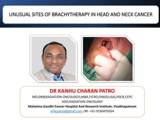 UNUSUAL SITES OF BRACHYTHERAPY IN HEAD AND NECK CANCER
DR KANHU CHARAN PATRO
MD,DNB(RADIATION ONCOLOGY),MBA,FICRO,FAROI(USA),PDCR,CEPC
HOD,RADIATION ONCOLOGY
Mahatma Gandhi Cancer Hospital And Research Institute, Visakhapatnam
drkcpatro@gmail.com /M- +91-9160470564
 