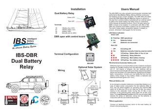 Users Manual
A LT
SP
Starter-
Battery
Aux-
Battery
Link
Fridge
Winch
Regulator
Solar panel
Radio/GPS
Alternator IBS-DBR
SR
+BATT
-BATT
+SOLAR
-SOLAR
Main Aux
3087
8586
LED Status indication
Green LED
Red LED
Flashing:
1xFlashing: Battery Main or Aux is low
2xFlashing: Relay defective
3xFlashing: Main battery missing
4xFlashing: Aux battery missing
On:
On:
Off:
Off:
DBR operational
Batteries linked
Batteries not connected
Everything OK
Batteries manually linked by external switch
The IBS-DBR is an ultra compact microcomputer controlled high
performance ual attery elay offering 200Amp continuous
and 500Amp inrush current capability. The DBR offers the latest
inbuilt IBS-RBM ( elay ooster odule) feature to perform a
link start from auxiliary battery (activated with an external switch
to GND) if the starter battery has failed. Easy to understand
LEDs indicate all possible functions. Due to its easy setup the
DBR is simple to be installed. In combination with IBS or DBi-
DBS very powerful multi battery systems can be configurated.
The built in trailer battery recognition detects if a battery is
present, otherwise it disengages the link function.
D B R
R B M
Jahre
ans
5year
Warranty
IBS-Dua
l Battery Sy
stem
Cµ
Installation
87 30
85 86
Green LED
Red LED
IBS-DBR
Dual Battery
Relay
 