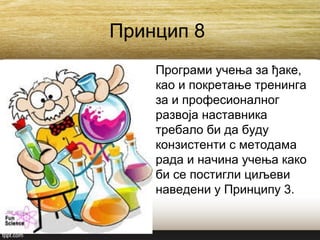 Принцип 8
Програми учења за ђаке,
као и покретање тренинга
за и професионалног
развоја наставника
требало би да буду
конзистенти с методама
рада и начина учења како
би се постигли циљеви
наведени у Принципу 3.
 