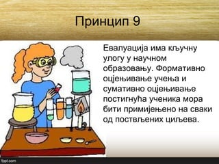Принцип 9
Евалуација има кључну
улогу у научном
образовању. Формативно
оцјењивање учења и
сумативно оцјењивање
постигнућа ученика мора
бити примијењено на сваки
од поствљених циљева.
 