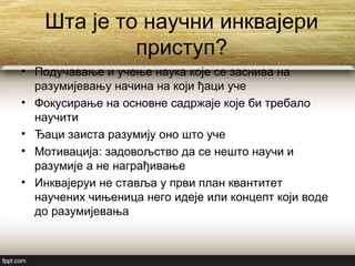 Шта је то научни инквајери
приступ?
• Подучавање и учење наука које се заснива на
разумијевању начина на који ђаци уче
• Фокусирање на основне садржаје које би требало
научити
• Ђаци заиста разумију оно што уче
• Мотивација: задовољство да се нешто научи и
разумије а не награђивање
• Инквајеруи не ставља у први план квантитет
научених чињеница него идеје или концепт који воде
до разумијевања
 