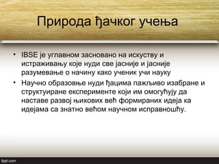 Природа ђачког учења
• IBSE је углавном засновано на искуству и
истраживању које нуди све јасније и јасније
разумевање о начину како ученик учи науку
• Научно образовње нуди ђацима пажљиво изабране и
структуиране експерименте који им омогућују да
наставе развој њихових већ формираних идеја ка
идејама са знатно већом научном исправношћу.
 