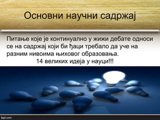 Основни научни садржај
Питање које је континуално у жижи дебате односи
се на садржај који би ђаци требало да уче на
разним нивоима њиховог образовања.
14 великих идеја у науци!!!
 