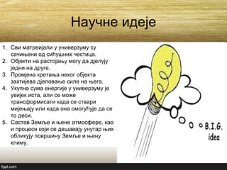 Научне идеје
1. Сви матреијали у универзуму су
сачињени од сићушних честица.
2. Објекти на растојању могу да дјелују
једни на друге.
3. Промјена кретања неког објекта
захтијева дјеловање силе на њега.
4. Укупна сума енергије у универзуму је
увијек иста, али се може
трансформисати када се ствари
мијењају или када она омогућује да се
то деси.
5. Састав Земље и њене атмосфере, као
и процеси који се дешавају унутар њих
обликују површину Земље и њену
климу.
 