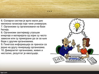 ...
6. Соларни систем је врло мали дио
милиона галаксија које чине универзум.
7. Организми су организовани на бази
ћелија.
8. Организми захтијевају утрошак
енергије и материјала од којих су често
зависни или су приморани да се за њих
боре с другим организмима.
9. Генетска информација се преноси са
једне на другу генерацију организама.
10. Диверзитет организама, живих и
несталих, резултат је еволуције.
 