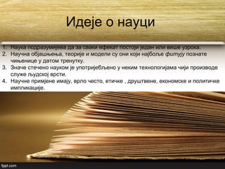 Идеје о науци
1. Наука подразумијева да за сваки ефекат постоји један или више узрока.
2. Научна објашњења, теорије и модели су они који најбоље фитују познате
чињенице у датом тренутку.
3. Значе стечено науком је употријебљено у неким технологијама чији производе
служе људској врсти.
4. Научне примјене имају, врло често, етичке , друштвене, економске и политичке
импликације.
 