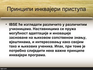 Принципи инквајери приступа
• IBSE ће изгледати различито у различитим
учионицама. Наставницима се пружа
могућност адаптације и иновације
засноване на њиховом сопственом знању,
вјештинама, и интересовању како својим
тако и њихових ученика. Ипак, при томе је
потребно слиједити неке важне принципе
инквајери програма.
 