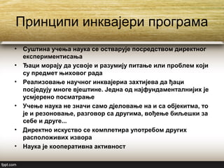 Принципи инквајери програма
• Суштина учења наука се остварује посредством директног
експериментисања
• Ђаци морају да усвоје и разумију питање или проблем који
су предмет њиховог рада
• Реализовање научног инквајериа захтијева да ђаци
посједују многе вјештине. Једна од најфундаменталнијих је
усмјерено посматрање
• Учење наука не значи само дјеловање на и са објекитма, то
је и резоновање, разговор са другима, вођење биљешки за
себе и друге...
• Директно искуство се комплетира употребом других
расположивих извора
• Наука је кооперативна активност
 