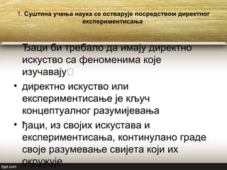 1. Суштина учења наука се остварује посредством директног
експериментисања
Ђаци би требало да имају директно
искуство са феноменима које
изучавају˸
• директно искуство или
експериментисање је кључ
концептуалног разумијевања
• ђаци, из својих искустава и
експериментисања, континулано граде
своје разумевање свијета који их
окружује
 
