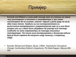 Примјер
• Konicek and Watson у свом раду описују како су ученици на неком
часу разговарали о топлоти и температури и при томе
инсистирали да их њихове „топле“ мајице и јакне грију па им је
због тога топло. Урадили су низ експериментата са
различитим материјалима и термометрима који су у њих били
увијени али су и даље били убијеђени да унутар њих постоји
хладноћа па зато термометри не показују повишење
температуре. Тек после низа експеримената и дискусија већина
ђака је била спремна да напусти своју полазну, а погрешну,
идеју.
• Konicek, Richard and Watson, Bruce. (1990). Teaching for Conceptual
Change: Confronting Children’s Experience. Phi Delta Kappan, May,pp 680-
685.
 