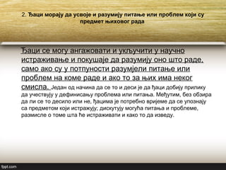 2. Ђаци морају да усвоје и разумију питање или проблем који су
предмет њиховог рада
Ђаци се могу ангажовати и укључити у научно
истраживање и покушаје да разумију оно што раде,
само ако су у потпуности разумјели питање или
проблем на коме раде и ако то за њих има неког
смисла. Један од начина да се то и деси је да ђаци добију прилику
да учествују у дефинисању проблема или питања. Међутим, без обзира
да ли се то десило или не, ђацима је потребно вријеме да се упознају
са предметом који истражују; дискутују могућа питања и проблеме,
размисле о томе шта ће истраживати и како то да изведу.
 