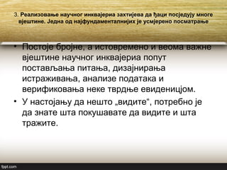 3. Реализовање научног инквајериа захтијева да ђаци посједују многе
вјештине. Једна од најфундаменталнијих је усмјерено посматрање
• Постоје бројне, а истовремено и веома важне
вјештине научног инквајериа попут
постављања питања, дизајнирања
истраживања, анализе података и
верификовања неке тврдње евиденицјом.
• У настојању да нешто „видите“, потребно је
да знате шта покушавате да видите и шта
тражите.
 