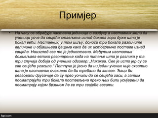Примјер
• На часу се обрађује наставна јединица о ваздуху a наставник жели да
ученици уоче да свијећа стављена испод бокала гори дуже што је
бокал већи. Наставник, у том циљу, доноси три бокала различите
величине и објашњава ђацима како да их истовремно поставе изнад
свијећа. Наизглед све то је једноставно. Међутим наставник
доживљава велико разочарење када на питање шта је разлика у та
три случаја добија од ученика одговор: „Никаква. Све је исто јер су се
све свијеће угасиле.“ Потпуно је јасно да ни један ученик није схватио
шта је наставник очекивао да би требало да запазе. Ђаци би
реаговали другачије да су прво уочили да се свијећа гаси, а затим
посматрајући три бокала постављена преко њих били усмјерени да
посматрају којом брзином ће се три свијеће гасити.
 