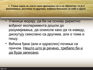 4. Учење наука не значи само дјеловање на и са објекитма, то је и
резоновање, разговор са другима, вођење биљешки за себе и друге
• Ученици морају, да би на основу директно
вођеног експеримента дошли до
разумијевања, да осмисле како да га изведу,
дискутују смислено са другима, али о томе и
пишу.
• Већина ђака (али и одраслих) почиње са
причом. Нешто што је речено, требало би и
да буде записано.
 