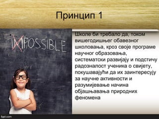 Принцип 1
• . Школе би требало да, током
вишегодишњег обавезног
школовања, кроз своје програме
научног образовања,
систематски развијају и подстичу
радозналост ученика о свијету,
покушавајући да их заинтересују
за научне активности и
разумијевање начина
објашњавања природних
феномена
 