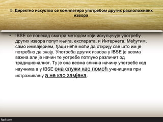 5. Директно искуство се комплетира употребом других расположивих
извора
• IBSE се понекад сматра методом који искуључује употребу
других извора попут књига, експерата, и Интернета. Међутим,
само инквајерием, ђаци неће моћи да открију све што им је
потребно да знају. Употреба других извора у IBSE је веома
важна али је начин те уотребе потпуно различит од
традиционалног. Ту је она веома слична начину употребе код
научника а у IBSE она служи као помоћ ученицима при
истраживању а не као замјена.
 