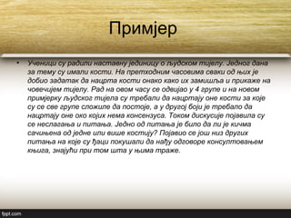 Примјер
• Ученици су радили наставну јединицу о људском тијелу. Једног дана
за тему су имали кости. На претходним часовима сваки од њих је
добио задатак да нацрта кости онако како их замишља и прикаже на
човечијем тијелу. Рад на овом часу се одвијао у 4 групе и на новом
примјерку људског тијела су требали да нацртају оне кости за које
су се све групе сложиле да постоје, а у другој боји је требало да
нацртају оне око којих нема консензуса. Током дискусије појавила су
се неслагања и питања. Једно од питања је било да ли је кичма
сачињена од једне или више костију? Појавио се још низ других
питања на које су ђаци покушали да нађу одговоре консултовањем
књига, знајући при том шта у њима траже.
 