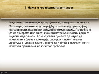 6. Наука је кооперативна активност
• Научно истраживање је врло ријетко индивидуална активност.
• Тимски рад захтијева одговарајућу организацију, расподјелу
одговорности, ефективну међусобну комуникацију. Потребно је
да се припреме и за заједничко разматрање њихових идеја са
цијелим одјељењем. То је изузетна прилика да науче да
представе и бране своје идеје, саслушају, преиспитају и
дебатујуј о идејама других, схвате да постоје различити начин
приступа рјешавања једног истог проблема.
 
