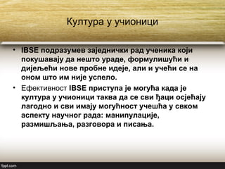 Култура у учионици
• IBSE подразумев заједнички рад ученика који
покушавају да нешто ураде, формулишући и
дијељећи нове пробне идеје, али и учећи се на
оном што им није успело.
• Ефективност IBSE приступа је могућа када је
култура у учионици таква да се сви ђаци осјећају
лагодно и сви имају могућност учешћа у свком
аспекту научног рада: манипулације,
размишљања, разговора и писања.
 