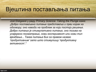 Вјештина постављања питања
Jost Elstgeest у раду Primary Science: Taking the Plunge каже:
„Добро постављено питање представља и први корак ка
одговору; оно наводи на проблем за који постоји решење.
Добро питање је стимулативно питање, оно позива на
усмјерено посматрање, нови експеримент или нови тип
вјежбања... Таква питања бих са правом назвао
‘продуктивним‘ зато што стимулишу ‘продуктивну
активност‘.“
 