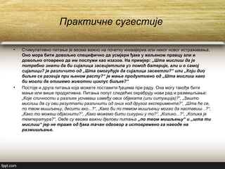 Практичне сугестије
• Стимулативно питање је веома важно на почетку инквајериа или неког новог истраживања.
Оно мора бити довољно специфично да усмјери ђаке у жељеном правцу али и
довољно отоврено да им послужи као изазов. На примјер: „Шта мислиш да је
потребно знати да би сијалица засвијетлила уз помоћ батерије, али и о самој
сијалици? је различито од „Шта омогућује да сијалица засветли?“ или „Који дио
биљке се развија при њеном расту?“ је мање продуктивно од „Шта мислиш како
би могли да опишемо животни циклус биљке?“
• Постоје и друга питања која можете поставити ђацима при раду. Она могу такође бити
мање или више продуктивна. Питања попут следећих охрабрују нови рад и размишљање:
„Које сличности и разлике уочаваш између ових објеката (или ситуација)?“, „Зашто
мислиш да су ови резултати различити од оних код другог експеримента?“, „Шта ће се,
по твом мишљењу, десити ако...?“, „Како би по твмом мишљењу могао да наставиш...?“,
„Како то можеш објаснити?“, „Како можемо бити сигурни у то?“, „Колико...?“, „Колика је
температура?“, Овде су веома важни дјелови питања „по твом мишљењу“ и „шта ти
мислиш“ јер не траже од ђака тачан одговор а истовремено га наводе на
размишљање.
 