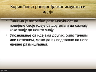 Коришћење ранијег ђачког искуства и
идеја
• Ђацима је потребно дати могућност да
подијеле своје идеје са другима и да сазнају
како знају да нешто знају.
• Упознавање са идејама других, било тачним
или нетачним, може да их подстакне на нове
начине размишљања.
 