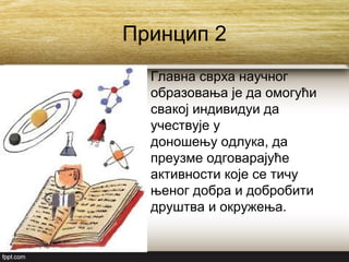 Принцип 2
Главна сврха научног
образовања је да омогући
свакој индивидуи да
учествује у
доношењу одлука, да
преузме одговарајуће
активности које се тичу
њеног добра и добробити
друштва и окружења.
 