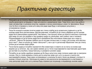 Практичне сугестије
• Покушајте да на почетку обраде наставне јединице или неког новог истраживања што је могуће
чешће дискутујете са ђацима о томе шта мисле о разматраној теми. Тиме ћете и ви и они добити
прве наговештаје о њиховом искуству, идејама и начину резоновања у вези тог феномена. Више
тога ће бити откривено у оном што кажу или раде када буду и непосредно укључени у
истраживачки процес.
• Ђаци ће исказати њихове почетне идеје ако стекну осјећај да је дозвољено гријешити и да ће
њихове идеје бити респектоване. Другим ријечима, потребно је да стекну убјеђење да ће њихове
идеје бити равноправно разматране. Наставник у том процесу може да користи неколико стратегија
које имају за циљ да охрабре и ову размјену идеја са ученицима, како усмено тако и писмено.
Подразумијева се да ће ђачке идеје бити прихваћене без негативних коментара чак и када су
„нетачне“. Обично би ђацима требало да се постави питање како то знају („На основу чега мислиш
да је тако?“ „Како си дошао до таквог закључка?“), као и да то детаљније образложе тако да стекну
утисак да је њихова идеја добра.
• Тачне ђачке идеје је потребно прихватити без коментара и ставити их на листу са онима које
видимо да су нетачне. Јер, ако одмах кажемо да су тачне онда вјероватно заустављамо друге ђаке
да наставе са учешћем у представљању и размјени њихових идеја.
• Потребно је да прође одређено вријеме да би ђаци напустили своје полазне идеје које су сматрали
тачним. Они су током времена стекли доста искуства прије него што су дошли у школу или
одоговарајући разред. Само једно истраживање у учионици ће врло тешко да доведе у питање то
њихово стечено искуство. Неопходно је извести низ различитих експеримената и учествовати у
низу дискусија прије него што ученици буду спремни да посумњају и модификују њихове идеје .
 