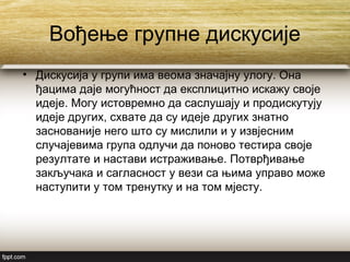 Вођење групне дискусије
• Дискусија у групи има веома значајну улогу. Она
ђацима даје могућност да експлицитно искажу своје
идеје. Могу истовремно да саслушају и продискутују
идеје других, схвате да су идеје других знатно
заснованије него што су мислили и у извјесним
случајевима група одлучи да поново тестира своје
резултате и настави истраживање. Потврђивање
закључака и сагласност у вези са њима управо може
наступити у том тренутку и на том мјесту.
 