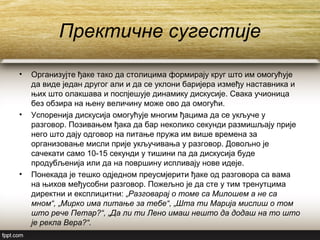 Пректичне сугестије
• Организујте ђаке тако да столицима формирају круг што им омогућује
да виде један другог али и да се уклони баријера између наставника и
њих што олакшава и поспјешује динамику дискусије. Свака учионица
без обзира на њену величину може ово да омогући.
• Успоренија дискусија омогућује многим ђацима да се укључе у
разговор. Позивањем ђака да бар неколико секунди размишљају прије
него што дају одговор на питање пружа им више времена за
организовање мисли прије укључивања у разговор. Довољно је
сачекати само 10-15 секунди у тишини па да дискусија буде
продубљенија или да на површину испливају нове идеје.
• Понекада је тешко одједном преусмјерити ђаке од разговора са вама
на њихов међусобни разговор. Пожељно је да сте у тим тренутцима
директни и експлицитни: „Разговарај о томе са Милошем а не са
мном“, „Мирко има питање за тебе“, „Шта ти Марија мислиш о том
што рече Петар?“, „Да ли ти Лено имаш нешто да додаш на то што
је рекла Вера?“.
 