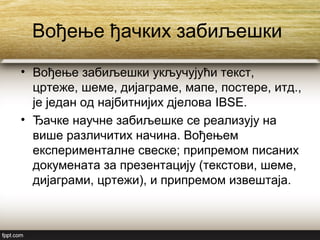 Вођење ђачких забиљешки
• Вођење забиљешки укључујући текст,
цртеже, шеме, дијаграме, мапе, постере, итд.,
је један од најбитнијих дјелова IBSE.
• Ђачке научне забиљешке се реализују на
више различитих начина. Вођењем
експерименталне свеске; припремом писаних
докумената за презентацију (текстови, шеме,
дијаграми, цртежи), и припремом извештаја.
 