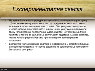 Експериментална свеска
• Ма каква била њена структура, експеирментална свеска садржи причу
о ђачком инквајериу током неке методске јединице, неколико таквих
јединица, или чак током неколико година. Она укључује, поред текста,
и шеме, цртеже дијаграме, итд. На неки начин укључује и питања или
сврху истраживања, предвиђања, идеје, и дизајн истраживања. Може
пак бити и мјесто за биљежење сакупљених података, њихове анализе,
појаве идеја и рефлексија како прелиминарних тако и крајњих
закључака.
• Експериментална свеска је реалтивно неформална и омогућује ђацима
да постепено развијају потребне вјештине за организовање комплетног
биљежења свог рада.
 