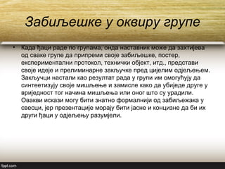 Забиљешке у оквиру групе
• Када ђаци раде по групама, онда наставник може да захтијева
од сваке групе да припреми своје забиљешке, постер,
експериментални протокол, технички објект, итд., представи
своје идеје и прелиминарне закључке пред цијелим одјељењем.
Закључци настали као резултат рада у групи им омогућују да
синтеетизују своје мишљење и замисле како да убиједе друге у
вриједност тог начина мишљења или оног што су урадили.
Овакви искази могу бити знатно формалнији од забиљежака у
свесци, јер презентације морају бити јасне и концизне да би их
други ђаци у одјељењу разумјели.
 