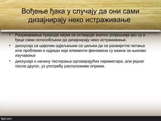 Вођење ђака у случају да они сами
дизајнирају неко истраживање
• Разумијевање природе науке се остварује знатно успјешније ако су и
ђаци сами оспособљени да дизајнирају неко истраживање.
• дискусија са цијелим одјељењем са циљем да се расвијетле питања
или проблеми и одреди који елементи феномена су важни за њихово
изучавање
• дискусија о начину тестирања одговарајућих параметара, али једног
после другог, уз употребу расположиве опреме.
 