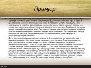 Примјер
• Ђаци су у неком одјељењу, истражујући поново функционисање пјешчаника, одлучили да
одговоре на питање да ли вријеме које је потребно да пијесак истекне из горњег у доњи
дио зависи од величине отвора цјевчице којом су повезани. Било би веома добро ако
схвате да им је потребно да поставе два пјешчаника који се једино разликују по величини
отвора кроз који истиче пијесак. (Количина пијеска је иста, величина боца је иста, величина
зрнаца пијеска је такође иста, итд.). Пустивши их да сами реализују експеримент, видјећете
да је већи број група мијењао неколико параметара истовремено. Дискусијом могу да буду
наведени на закључак да су њихови резултати неупоредиви и да зато морају да
редизајнирају свој експеримент.
• Друго одељење је изучавало концепт станишта фокусирајући се на пужеве којих има у
њиховом окружењу. Наставник полази са њима и подстиче их да брижљиво размисле у
вези с одговором на питања која им поставља, „Када га пронађете, шта ћете
посматрати на њему?“, „Шта мислите које информације су нам потребне са циљем да
сазнамо како пуж задовољава своје потребе?“, „Како ћете забиљежити оно што
видите?“ Ђачки тимови се окупљају и закључују шта би требало да ураде. На одјељењској
дискусији долазе до сагласности да би сваки тим требало да иде у потрагу за пужевима на
различитим мјестима. Долазе и до закључка шта да раде ако неки од тимова пронађе пужа.
Наставник их пажљиво усмјерва ка закључку да је колекција податка о мјестима у којима
нису нађени пужеви исто толико битна колико и она на којима су они нађени.
 