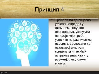 Принцип 4
• Требало би да се јасно
уочава напредак у
циљевима научног
образовања, указујући
на идеје које треба
усвојити на различитим
нивоима, засноване на
пажљивој анализи
концепата и текућих
истраживања, као и у
разумијевању самог
учења.
 