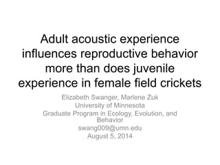 Adult acoustic experience
influences reproductive behavior
more than does juvenile
experience in female field crickets
Elizabeth Swanger, Marlene Zuk
University of Minnesota
Graduate Program in Ecology, Evolution, and
Behavior
swang009@umn.edu
August 5, 2014
 