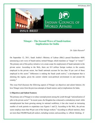 04 February 2014

Nitaqat – The Second Wave of Saudi-isation:
Implications for India
Dr. Zakir Hussain*

On September 12, 2011, Saudi Arabia‟s Ministry of Labour (MoL) passed Resolution 4040,
announcing a new wave of Saudi-isation, termed Nitaqat, which translates as “ranges” or “zones”.1
The primary aim of this policy initiative is to create scope for employment of Saudi nationals in the
private sector. According to the MoL, there are 8-9 million foreign workers in the country
employed in the private sector, but Saudi nationals account for less than 10 per cent of those
employed in this sector.2 Joblessness is making the Saudi youth restive,3 a development that is
alarming the regime, given the current volatile socio-political environment in and around the
country.4
This issue brief discusses the following aspects of Nitaqat: (a) objectives and salient features; (b)
how Nitaqat varies from the previous attempts at Saudi-isation; and (c) implications for India.
I. Objectives and Salient Features
The primary aim of Nitaqat is to reduce unemployment among the youth through “nationalisation of
jobs in the private sector”.5 In recent years, the Kingdom has witnessed a contradictory trend: while
unemployment has been growing among its national workforce, it has also issued an increasing
number of work permits to expatriates (see Figures 1 and 2). According to the MoL, the private
sector employs more than 90 per cent of the foreign workers.6 According to official statistics, there
are more than 550,000 Saudi job seekers, including women; and according to official thinking, if

 