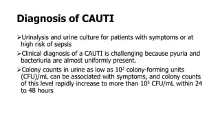 Diagnosis of CAUTI
Urinalysis and urine culture for patients with symptoms or at
high risk of sepsis
Clinical diagnosis of a CAUTI is challenging because pyuria and
bacteriuria are almost uniformly present.
Colony counts in urine as low as 102 colony-forming units
(CFU)/mL can be associated with symptoms, and colony counts
of this level rapidly increase to more than 105 CFU/mL within 24
to 48 hours
 