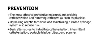 PREVENTION
The most effective preventive measures are avoiding
catheterization and removing catheters as soon as possible.
Optimizing aseptic technique and maintaining a closed drainage
system also reduce risk.
Seek alternatives to indwelling catheterization: intermittent
catheterization, portable bladder ultrasound scanner
 