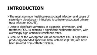 INTRODUCTION
The most common healthcare-associated infection and cause of
secondary bloodstream infections is catheter-associated urinary
tract infection (CAUTI).
Despite significant advances in diagnosis, prevention, and
treatment, CAUTI remains a significant healthcare burden, with
alarmingly high antibiotic resistance rates.
Because of the widespread use of antibiotics CAUTI organisms
producing extended spectrum beta lactamase (ESBL) are have
been isolated from catheter biofilm.
 