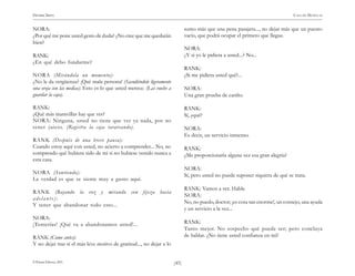 )45(
HENRIK IBSEN CASA DE MUÑECAS
© Pehuén Editores, 2001.
NORA:
¿Por qué me pone usted gesto de duda? ¿No cree que me quedarán
bien?
RANK:
¿En qué debo fundarme?
NORA (Mirándola un momento):
¿No le da vergüenza? ¡Qué mala persona! (Sacudiéndole ligeramente
una oreja con las medias). Esto es lo que usted merece. (Las vuelve a
guardar la caja).
RANK:
¿Qué más maravillas hay que ver?
NORA: Ninguna, usted no tiene que ver ya nada, por no
tener juicio. (Registra la caja tarareando).
RANK (Después de una breve pausa):
Cuando estoy aquí con usted, no acierto a comprender... No, no
comprendo qué hubiera sido de mí si no hubiese venido nunca a
esta casa.
NORA (Sonriendo):
La verdad es que se siente muy a gusto aquí.
RANK (Bajando la voz y mirando con fijeza hacia
adelante):
Y tener que abandonar todo esto...
NORA:
¡Tonterías! ¡Qué va a abandonamos usted!...
RANK (Como antes):
Y no dejar tras sí el más leve motivo de gratitud..., no dejar a lo
sumo más que una pena pasajera..., no dejar más que un puesto
vacío, que podrá ocupar el primero que llegue.
NORA:
¿Y si yo le pidiera a usted...? No...
RANK:
¿Si me pidiera usted qué?...
NORA:
Una gran prueba de cariño.
RANK:
Sí, ¿qué?
NORA:
Es decir, un servicio inmenso.
RANK:
¿Me proporcionaría alguna vez esa gran alegría?
NORA:
Sí, pero usted no puede suponer siquiera de qué se trata.
RANK: Vamos a ver. Hable.
NORA:
No, no puedo, doctor; ¡es cosa tan enorme!, un consejo, una ayuda
y un servicio a la vez...
RANK:
Tanto mejor. No sospecho qué puede ser; pero concluya
de hablar. ¿No tiene usted confianza en mí?
 