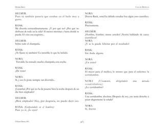 )67(
HENRIK IBSEN CASA DE MUÑECAS
© Pehuén Editores, 2001.
HELMER:
Pues tú también parecía que estabas en el baile muy a
gusto.
RANK:
Me divertía extraordinariamente. ¿Y por qué no? ¿Por qué no
disfrutar de todo en la vida? Al menos mientras y hasta donde se
pueda. El vino era exquisito...
HELMER:
Sobre todo el champaña.
RANK:
¿Te fijaste tú también? Es increíble lo que he bebido.
NORA:
Torvaldo ha tomado mucho champaña esta noche.
RANK:
¿De veras?
NORA:
Sí, y eso lo pone siempre tan divertido...
RANK:
¡Caramba! ¿Por qué no ha de pasarse bien la noche después de un
día bien empleado?
HELMER:
¿Bien empleado? Hoy, por desgracia, no puedo decir eso.
RANK (Golpeándole en el hombro):
Pues yo sí, ¿lo oyes?
NORA:
Doctor Rank, usted ha debido estudiar hoy algún caso científico.
RANK:
Precisamente.
HELMER:
¡Hombre, hombre; miren ustedes! ¡Norita hablando de casos
científicos!
NORA:
¿Y se le puede felicitar por el resultado?
RANK:
Sin duda alguna.
NORA:
¿Un éxito?
RANK:
El mejor para el médico, lo mismo que para el enfermo: la
certidumbre.
NORA (Vivamente, dirigiéndole una mirada
escudriñadora):
¿La certidumbre?
RANK:
Una certidumbre absoluta. Después de eso, ¿no tenía derecho a
pasar alegremente la velada?
NORA:
Sí, doctor.
 