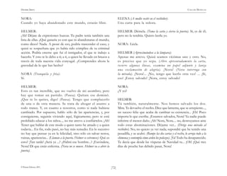 )72(
HENRIK IBSEN CASA DE MUÑECAS
© Pehuén Editores, 2001.
NORA:
Cuando yo haya abandonado este mundo, estarás libre.
HELMER:
¡Ah! Déjate de expresiones huecas. Tu padre tenía también una
lista de ellas. ¿Qué ganaría yo con que tú abandonaras el mundo,
como dices? Nada. A pesar de eso, podría trascender el caso, y
quizá se sospechara que yo había sido cómplice de tu criminal
acción. Podría creerse que fui el instigador, el que te indujo a
hacerlo. Y esto te lo debo a ti; a ti, a quien he llevado en brazos a
través de toda nuestra vida conyugal. ¿Comprendes ahora la
gravedad de lo que has hecho?
NORA (Tranquila y fría):
Sí.
HELMER:
Esto es tan increíble, que no vuelvo de mi asombro; pero
hay que tomar un partido. (Pausa). Quítate ese dominó.
¡Que te lo quites, digo! (Pausa). Tengo que complacerlo
de una o de otra manera. Se trata de ahogar el asunto a
todo trance. Y, en cuanto a nosotros, como si nada hubiese
cambiado. Por supuesto, hablo sólo de las apariencias, y, por
consiguiente, seguirás viviendo aquí, lógicamente; pero te está
prohibido educar a los niños..., no me atrevo a confiártelos. ¡Ah!
Tener que hablar de este modo a quien tanto he amado y a quien
todavía... En fin, todo pasó, no hay más remedio. En lo sucesivo
no hay que pensar ya en la felicidad, sino sólo en salvar restos,
ruinas, apariencias... (Llaman a la puerta. Helmer se estremece). Qué es
esto? ¡Tan tarde! ¿Será ya ...? ¿Habrá ese hombre...? ¡Escóndete,
Nora! Di que estás enferma. (Nora no se mueve. Helmer va a abrir la
puerta).
ELENA (A medio vestir en el recibidor):
Una carta para la señora.
HELMER: Démela. (Toma la carta y cierra la puerta). Sí, es de él;
pero no la tendrás. Quiero leerla yo.
NORA: Léela.
HELMER (Aproximándose a la lámpara):
Apenas me atrevo. Quizá seamos víctimas uno y otro. No,
es preciso que yo sepa. (Abre apresuradamente la carta,
recorre algunas líneas, examina un papel adjunto y lanza
una exclamación de alegría). ¡Nora! (Nora interroga con
la mirada). ¡Nora!... ¡No, tengo que leerlo otra vez! ... ¡Sí,
eso! ¡Estoy salvado! ¡Nora, estoy salvado!
NORA:
¿Y yo?
HELMER:
Tú también, naturalmente. Nos hemos salvado los dos.
Mira. Te devuelve el recibo. Dice que lamenta, que se arrepiente...,
un suceso feliz que acaba de cambiar su existencia... ¡Eh! Poco
importa lo que escribe. ¡Estamos salvados, Nora! Ya nadie puede
inferirte el menor daño. ¡Ah! Nora, Nora.... no, destruyamos ante
todo estas abominaciones. Déjame ver... (Dirige una mirada al
recibidor). No, no quiero ya ver nada; supondré que he tenido una
pesadilla, y se acabó. (Rompe las dos cartas y el recibo, lo arroja todo a la
chimenea y contempla cómo arden los pedazos). ¡Ya! Todo ha desaparecido.
Te decía que desde las vísperas de Navidad tu... ¡Oh! ¡Qué tres
días de prueba has debido pasar, Nora!
 