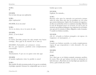)78(
HENRIK IBSEN CASA DE MUÑECAS
© Pehuén Editores, 2001.
NORA:
Sí.
HELMER:
Eso no tiene más que una explicación.
NORA:
¿Qué explicación?
HELMER: ¡Ya no me amas!
NORA:
Así es; en efecto, ésa es la razón de todo.
HELMER:
¡Nora!... ¿Y me lo dices?
NORA:
Lo siento, Torvaldo, porque has sido siempre muy bueno
conmigo... Pero ¿qué he de hacerle? No te amo ya.
HELMER (Esforzándose por permanecer sereno):
De eso, por supuesto, ¿también estás completamente
convencida?
NORA:
Absolutamente. Y por eso no quiero estar más aquí.
HELMER:
¿Y puedes explicarme cómo he perdido tu amor?
NORA:
Muy sencillo. Ha sido esta misma noche, al ver que no se realizaba
el prodigio esperado. Entonces he comprendido que no eras el
hombre que yo creía.
HELMER:
Explícate. No entiendo....
NORA:
Durante ocho años he esperado con paciencia, porque
sabía de sobra, Dios mío, que los prodigios no son cosas
que ocurren diariamente. Llegó al fin el momento de angustia, y
me dije con certidumbre: ahora va a realizarse el prodigio. Mientras
la carta de Krogstad estuvo en el buzón, no creí ni por un
momento que pudieras doblegarte a las exigencias de ese hombre,
sino qué, por lo contrario, le dirías: «Dígaselo a todo el mundo».
Y cuando eso hubiera ocurrido...
HELMER:
¡Ah, sí!... ¿Cuando yo hubiera entregado a mi esposa a la
vergüenza y al menosprecio ...?
NORA:
Cuando eso hubiera ocurrido, yo estaba completamente
segura de que responderías a todo diciendo: «Yo soy
culpable».
HELMER:
¡Nora!
NORA:
Vas a decir que yo no hubiera aceptado semejante sacrificio.
Es cierto. Pero ¿de qué hubiese servido mi afirmación al
lado de la tuya?... ¡Pues bien!, ése era el prodigio que esperaba con
terror, y, para evitarlo, iba a morir.
 