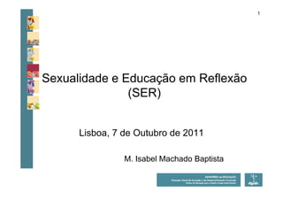1




Sexualidade e Educação em Reflexão
               (SER)


      Lisboa, 7 de Outubro de 2011

                M. Isabel Machado Baptista
 