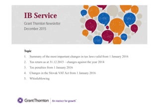 IB Service
Grant Thornton Newsletter
December 2015
Topic
1. Summary of the most important changes in tax laws valid from 1 January 2016
1
1. Summary of the most important changes in tax laws valid from 1 January 2016
2. Tax return as at 31.12.2015 – changes against the year 2014
3. Tax penalties from 1 January 2016
4. Changes in the Slovak VAT Act from 1 January 2016
5. Whistleblowing
 